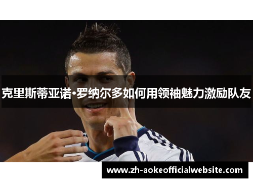 克里斯蒂亚诺·罗纳尔多如何用领袖魅力激励队友