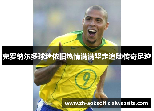 克罗纳尔多球迷依旧热情满满坚定追随传奇足迹 克罗纳尔多球迷依旧热情满满坚定追随传奇足迹