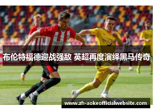 布伦特福德迎战强敌 英超再度演绎黑马传奇